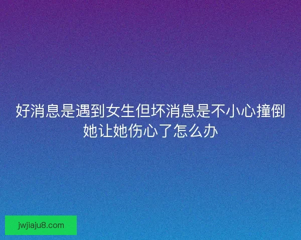 好消息是遇到女生但坏消息是不小心撞倒她让她伤心了怎么办