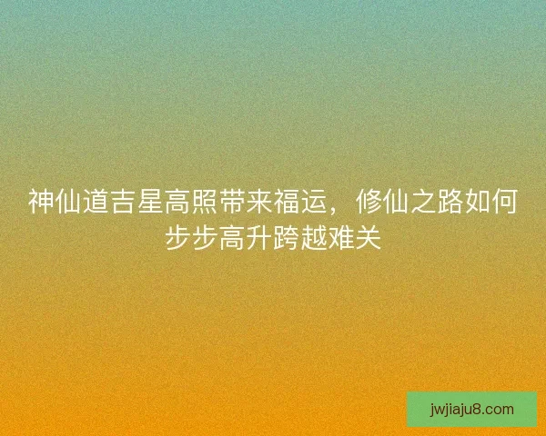 神仙道吉星高照带来福运，修仙之路如何步步高升跨越难关