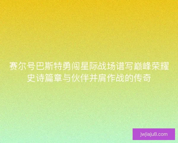 赛尔号巴斯特勇闯星际战场谱写巅峰荣耀史诗篇章与伙伴并肩作战的传奇