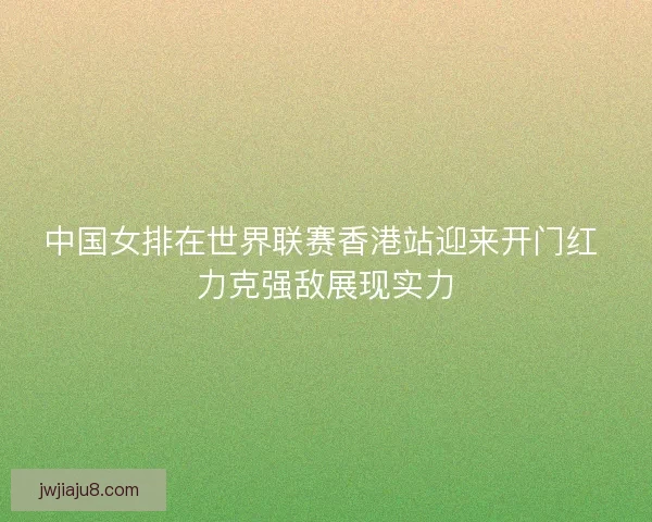 中国女排在世界联赛香港站迎来开门红 力克强敌展现实力