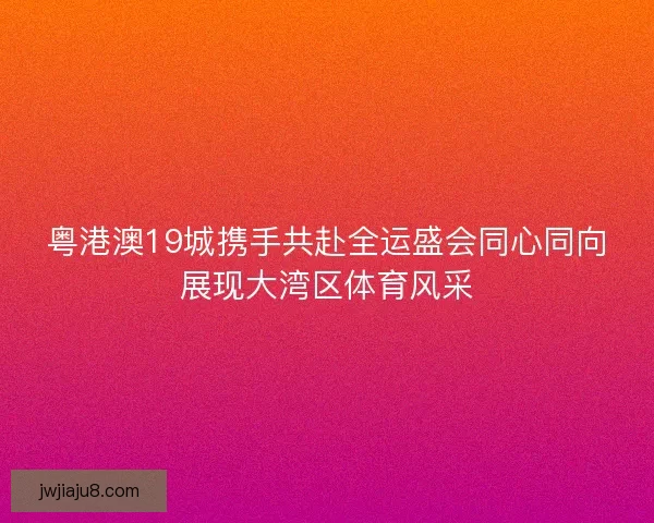 粤港澳19城携手共赴全运盛会同心同向展现大湾区体育风采