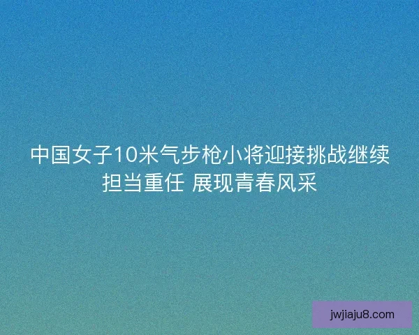 中国女子10米气步枪小将迎接挑战继续担当重任 展现青春风采
