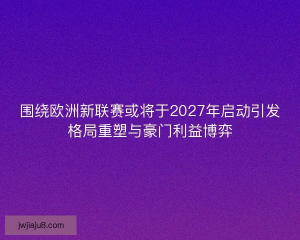 围绕欧洲新联赛或将于2027年启动引发格局重塑与豪门利益博弈
