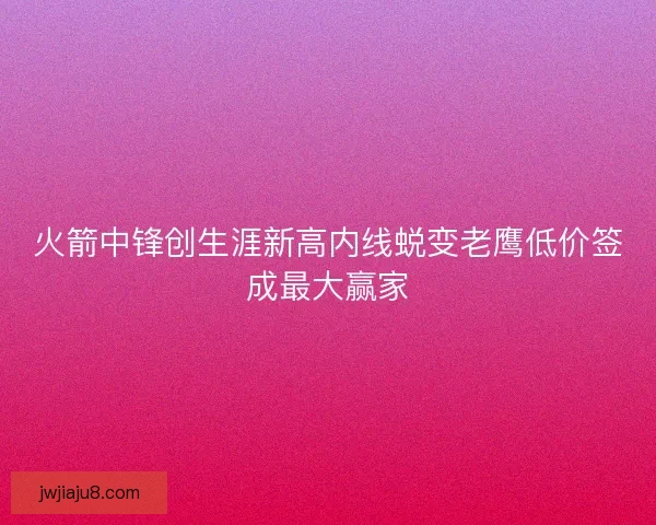 火箭中锋创生涯新高内线蜕变老鹰低价签成最大赢家