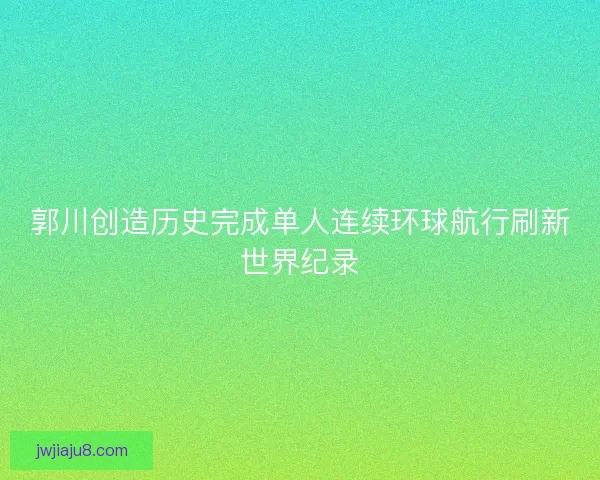 郭川创造历史完成单人连续环球航行刷新世界纪录