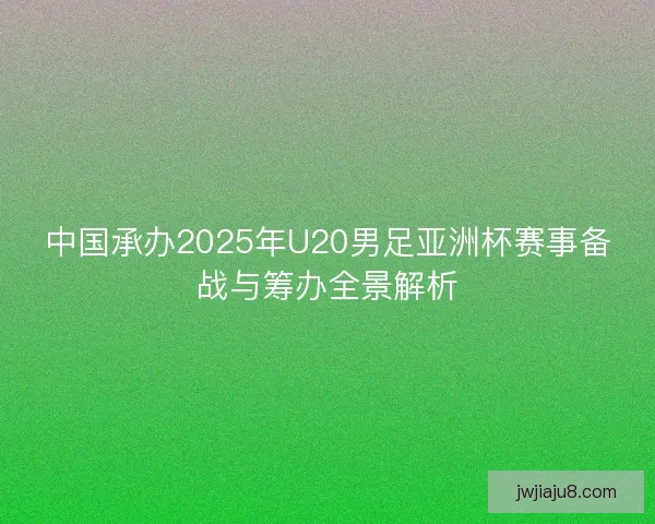 中国承办2025年U20男足亚洲杯赛事备战与筹办全景解析