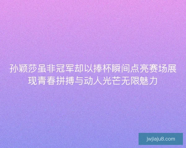 孙颖莎虽非冠军却以捧杯瞬间点亮赛场展现青春拼搏与动人光芒无限魅力