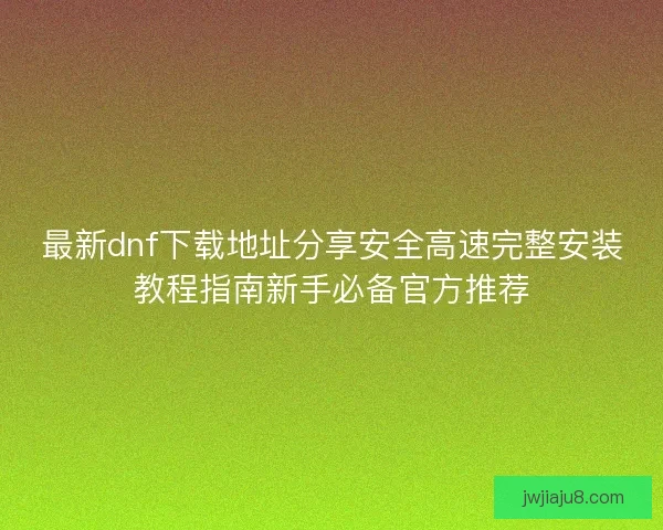 最新dnf下载地址分享安全高速完整安装教程指南新手必备官方推荐