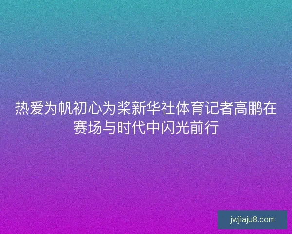热爱为帆初心为桨新华社体育记者高鹏在赛场与时代中闪光前行