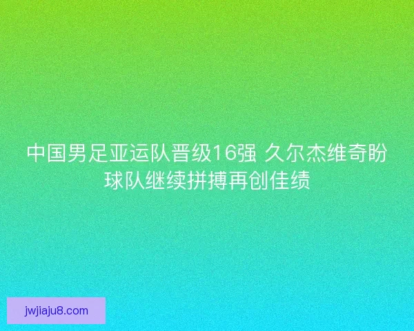 中国男足亚运队晋级16强 久尔杰维奇盼球队继续拼搏再创佳绩