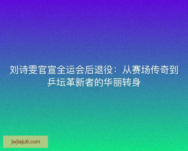 刘诗雯官宣全运会后退役：从赛场传奇到乒坛革新者的华丽转身