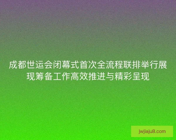 成都世运会闭幕式首次全流程联排举行展现筹备工作高效推进与精彩呈现