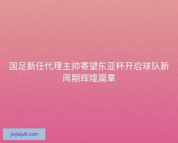 国足新任代理主帅寄望东亚杯开启球队新周期辉煌篇章