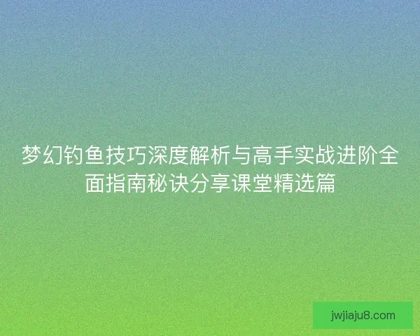 梦幻钓鱼技巧深度解析与高手实战进阶全面指南秘诀分享课堂精选篇