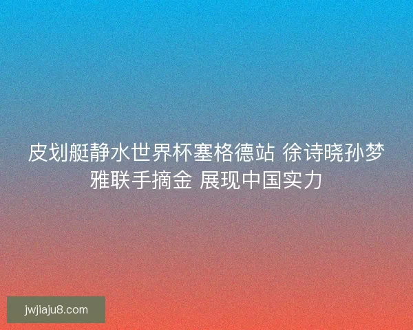 皮划艇静水世界杯塞格德站 徐诗晓孙梦雅联手摘金 展现中国实力